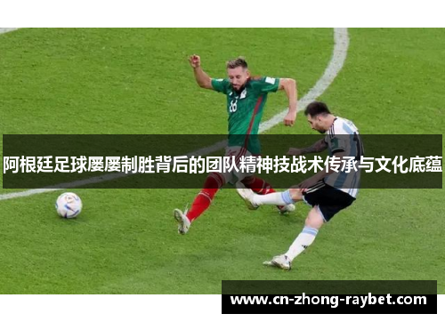 阿根廷足球屡屡制胜背后的团队精神技战术传承与文化底蕴 阿根廷足球屡屡制胜背后的团队精神技战术传承与文化底蕴