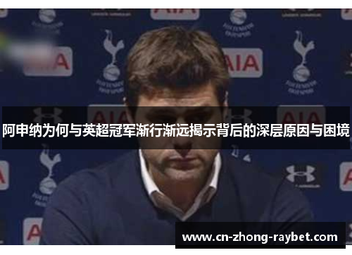 阿申纳为何与英超冠军渐行渐远揭示背后的深层原因与困境 阿申纳为何与英超冠军渐行渐远揭示背后的深层原因与困境