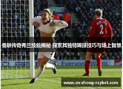 曼联传奇弗兰技能揭秘 探索其独特踢球技巧与场上智慧