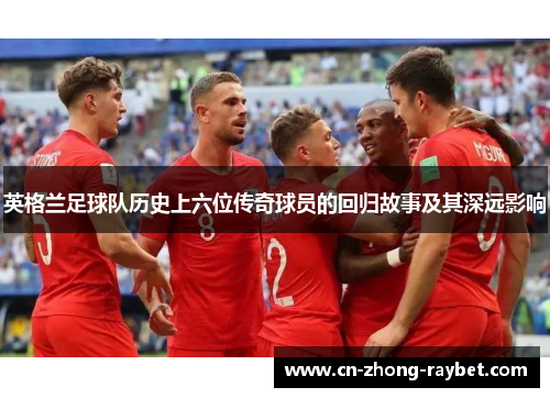 英格兰足球队历史上六位传奇球员的回归故事及其深远影响 英格兰足球队历史上六位传奇球员的回归故事及其深远影响
