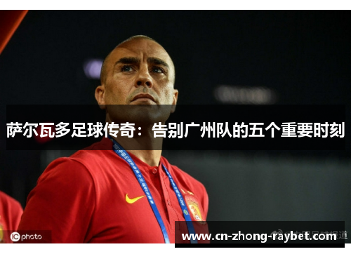 萨尔瓦多足球传奇：告别广州队的五个重要时刻