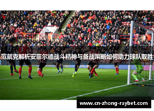 范戴克解析安菲尔德战斗精神与备战策略如何助力球队取胜 范戴克解析安菲尔德战斗精神与备战策略如何助力球队取胜