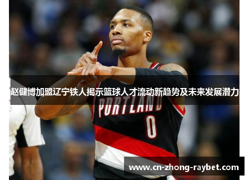 赵健博加盟辽宁铁人揭示篮球人才流动新趋势及未来发展潜力 赵健博加盟辽宁铁人揭示篮球人才流动新趋势及未来发展潜力