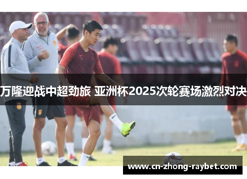 万隆迎战中超劲旅 亚洲杯2025次轮赛场激烈对决 万隆迎战中超劲旅 亚洲杯2025次轮赛场激烈对决