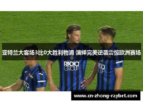 亚特兰大客场3比0大胜利物浦 演绎完美逆袭震惊欧洲赛场 亚特兰大客场3比0大胜利物浦 演绎完美逆袭震惊欧洲赛场