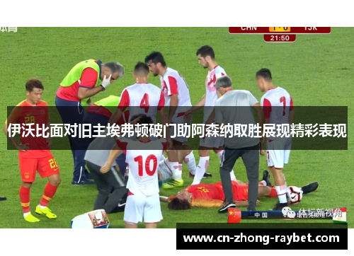 伊沃比面对旧主埃弗顿破门助阿森纳取胜展现精彩表现 伊沃比面对旧主埃弗顿破门助阿森纳取胜展现精彩表现