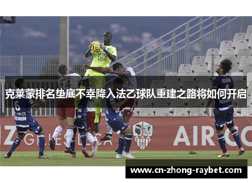 克莱蒙排名垫底不幸降入法乙球队重建之路将如何开启 克莱蒙排名垫底不幸降入法乙球队重建之路将如何开启