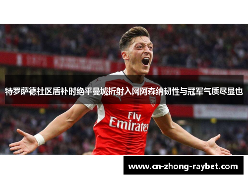 特罗萨德社区盾补时绝平曼城折射入网阿森纳韧性与冠军气质尽显也