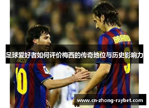 足球爱好者如何评价梅西的传奇地位与历史影响力