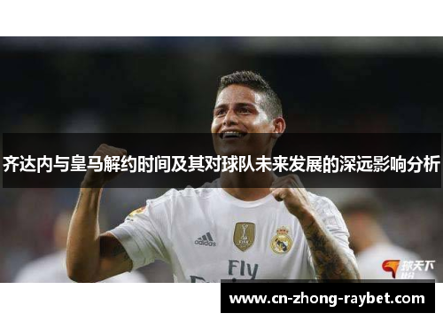 齐达内与皇马解约时间及其对球队未来发展的深远影响分析 齐达内与皇马解约时间及其对球队未来发展的深远影响分析
